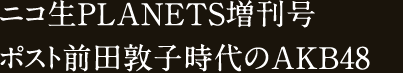 ニコ生PLANETS増刊号 ポスト前田敦子【ルビ：あっちゃん】時代のAKB48