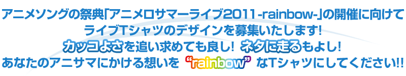 アニメソングの祭典「アニメロサマーライブ2011-rainbow-」の開催に向けてライブTシャツのデザインを募集いたします！カッコよさを追い求めても良し！ネタに走るもよし！あなたのアニサマにかける想いを”rainbow”なTシャツにしてください！！