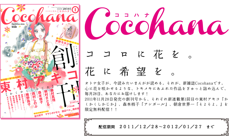 オトナ女子が、今読みたいまんがが読める。それが、新雑誌Cocohanaです。心に花を咲かせるような、トキメキにあふれた作品をぎゅっと詰め込んで、毎月28日、あなたにお届けします！2011年11月28日発売の創刊号から、それぞれ新連載第1回目の東村アキコ『かくかくしかじか』、森本梢子『アシガール』、朝倉世界一『そよそよ。』を限定無料配信！！ 配信期間：２０１１／１２／２８〜２０１２／０１／２７　まで