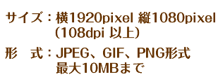 サイズ：横1920pixel　×　縦1080pixel（108dpi　以上）形式：JPEG、GIF、PNG形式　最大10MBまで