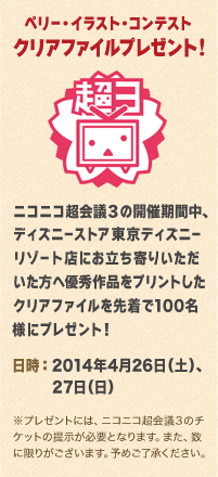 ペリー・イラスト・コンテスト　クリアファイルプレゼント!　ニコニコ超会議３の開催期間中、ディズニーストア東京ディズニーリゾート店にお立ち寄りいただいた方へ優秀作品をプリントしたクリアファイルを先着で100名様にプレゼント！　日時：2014年4月26日（土）、27日（日）　※プレゼントには、ニコニコ超会議３のチケットの提示が必要となります。また、数に限りがございます。予めご了承ください。
