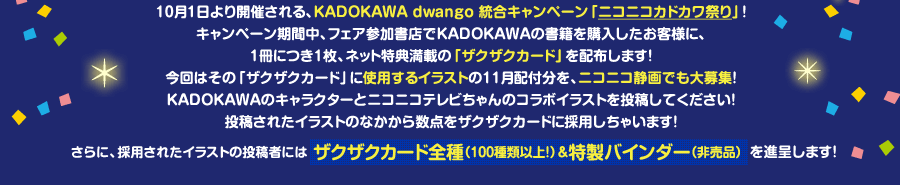 10月1日より開催される、KADOKAWA dwango 統合キャンペーン「ニコニコカドカワ祭り」！
キャンペーン期間中、フェア参加書店でKADOKAWAの書籍を購入したお客様に、
1冊につき1枚、ネット特典満載の「ザクザクカード」を配布します！
今回はその「ザクザクカード」に使用するイラストの11月配付分を、ニコニコ静画でも大募集！
KADOKAWAのキャラクターとニコニコテレビちゃんのコラボイラストを投稿してください！
投稿されたイラストのなかから数点をザクザクカードに採用しちゃいます！
採用されたイラストの投稿者にはザクザクカード全種（100種類以上！）＆特製バインダー（非売品）を進呈します！