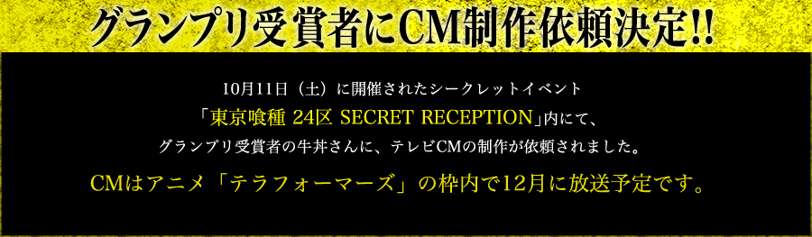 グランプリ受賞者にCM制作依頼決定!! 10月11日（土）に開催されたシークレットイベント「東京喰種 24区 SECRET RECEPTION」内にて、グランプリ受賞者の牛丼さんに、テレビCMの制作が依頼されました。CMはアニメ「テラフォーマーズ」の枠内で12月に放送予定です。